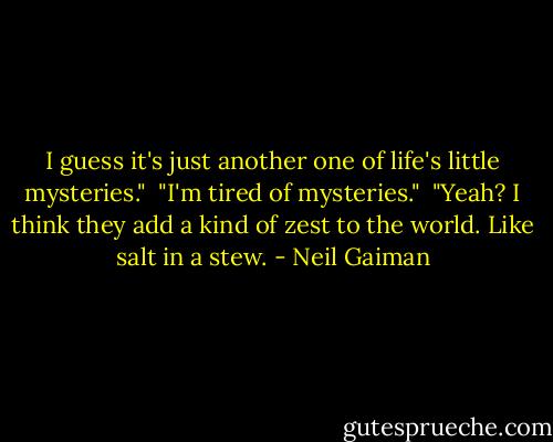 I guess it's just another one of life's little mysteries."<br /><br />"I'm tired of mysteries."<br /><br />"Yeah? I think they add a kind of zest to the world. Like salt in a stew. - Neil Gaiman