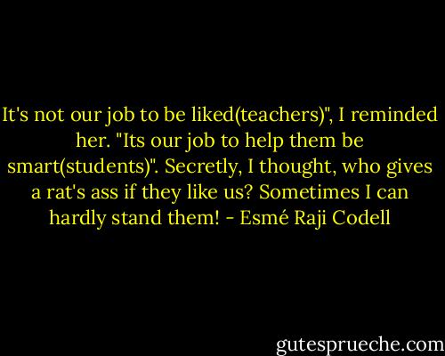 It's not our job to be liked(teachers)", I reminded her. "Its our job to help them be smart(students)". Secretly, I thought, who gives a rat's ass if they like us? Sometimes I can hardly stand them! - Esmé Raji Codell