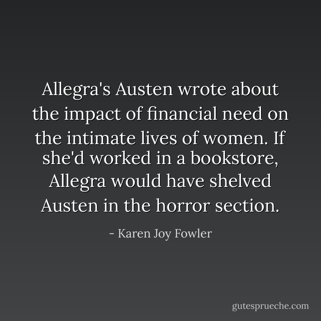 Allegra's Austen wrote about the impact of financial need on the intimate lives of women. If she'd worked in a bookstore, Allegra would have shelved Austen in the horror section. - Karen Joy Fowler