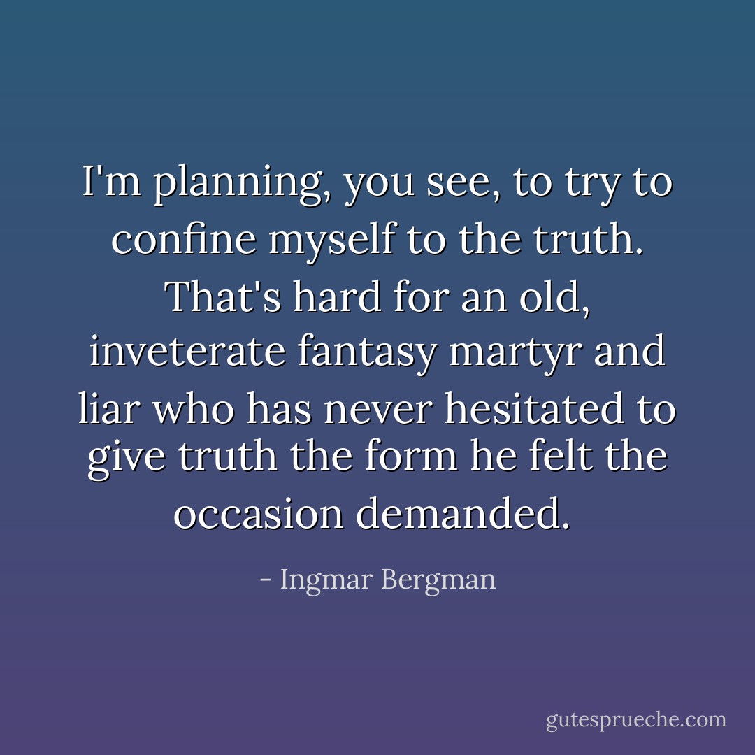 I'm planning, you see, to try to confine myself to the truth. That's hard for an old, inveterate fantasy martyr and liar who has never hesitated to give truth the form he felt the occasion demanded.  - Ingmar Bergman