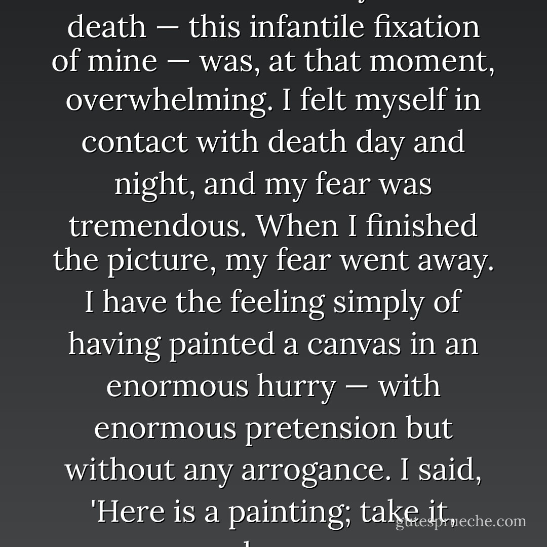Say anything you want against <i>The Seventh Seal</i>. My fear of death — this infantile fixation of mine — was, at that moment, overwhelming. I felt myself in contact with death day and night, and my fear was tremendous. When I finished the picture, my fear went away. I have the feeling simply of having painted a canvas in an enormous hurry — with enormous pretension but without any arrogance. I said, 'Here is a painting; take it, please. - Ingmar Bergman