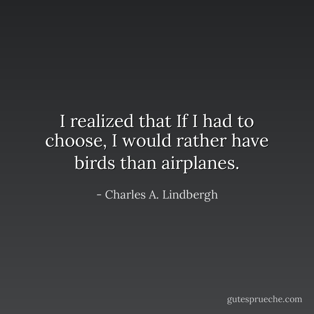 I realized that If I had to choose,<br />I would rather have birds than airplanes. - Charles A. Lindbergh