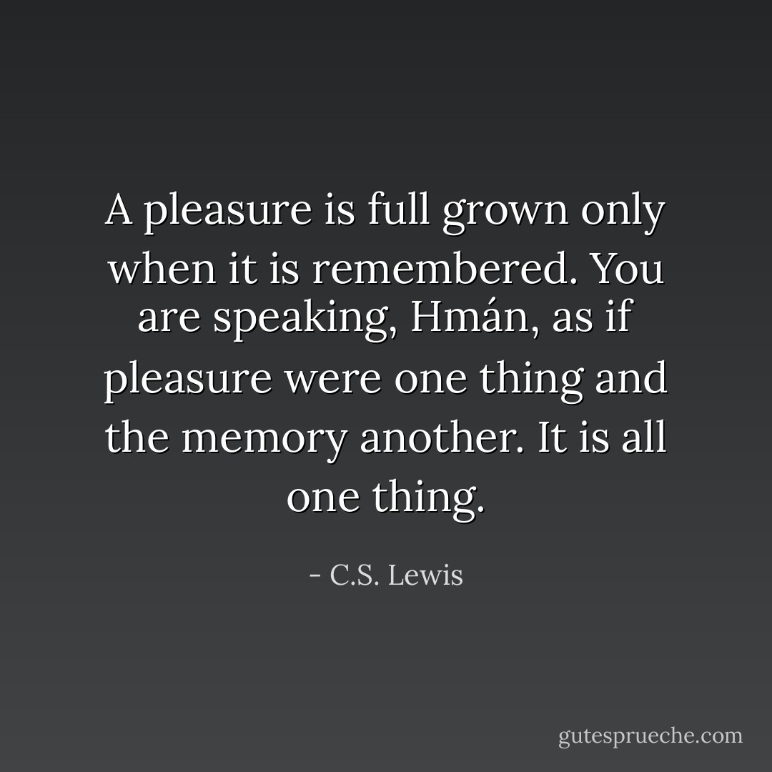 A pleasure is full grown only when it is remembered. You are speaking, Hmán, as if pleasure were one thing and the memory another. It is all one thing. - C.S. Lewis