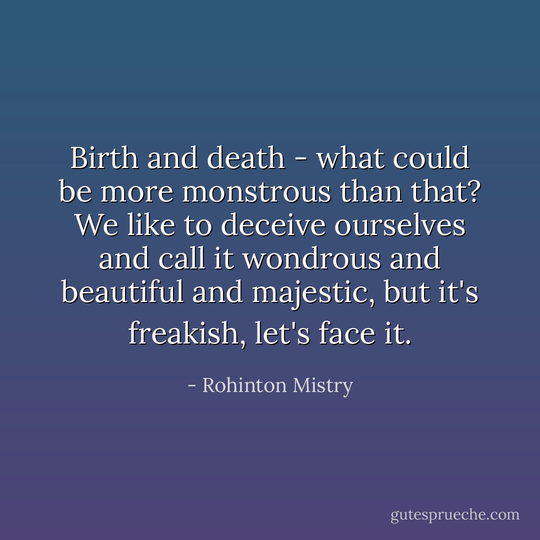 Birth and death - what could be more monstrous than that? We like to deceive ourselves and call it wondrous and beautiful and majestic, but it's freakish, let's face it. - Rohinton Mistry