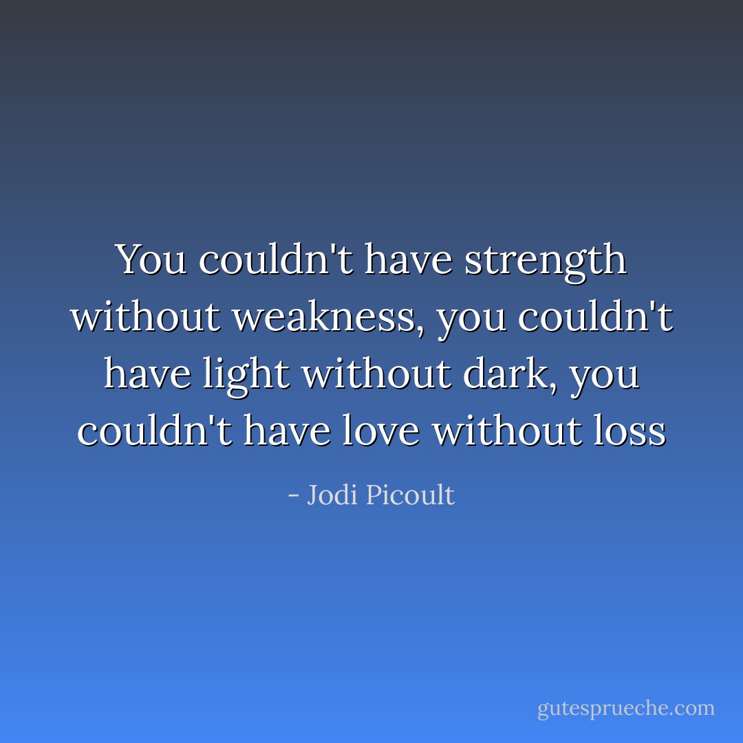 You couldn't have strength without weakness, you couldn't have light without dark, you couldn't have love without loss - Jodi Picoult