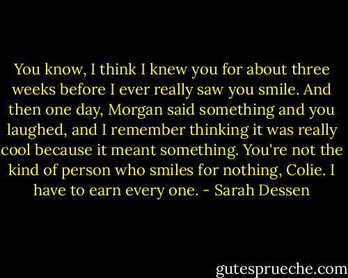 You know, I think I knew you for about three weeks before I ever really saw you smile. And then one day, Morgan said something and you laughed, and I remember thinking it was really cool because it meant something. You're not the kind of person who smiles for nothing, Colie. I have to earn every one. - Sarah Dessen