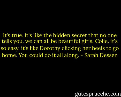 It's true. It's like the hidden secret that no one tells you. we can all be beautiful girls, Colie. it's so easy. it's like Dorothy clicking her heels to go home. You could do it all along. - Sarah Dessen