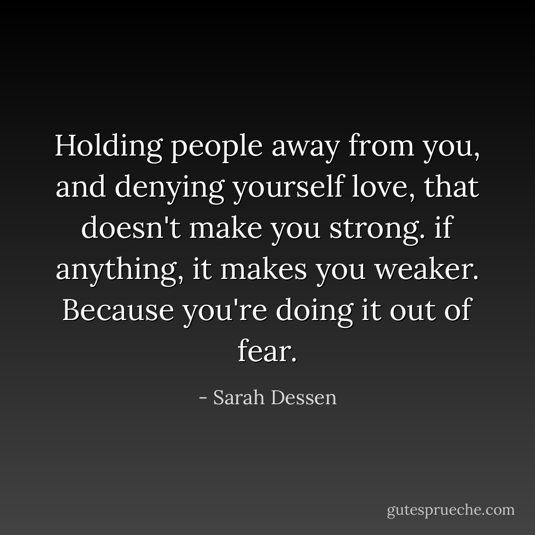 Holding people away from you, and denying yourself love, that doesn't make you strong. if anything, it makes you weaker. Because you're doing it out of fear. - Sarah Dessen