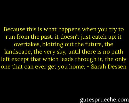 Because this is what happens when you try to run from the past. it doesn't just catch up: it overtakes, blotting out the future, the landscape, the very sky, until there is no path left except that which leads through it, the only one that can ever get you home. - Sarah Dessen