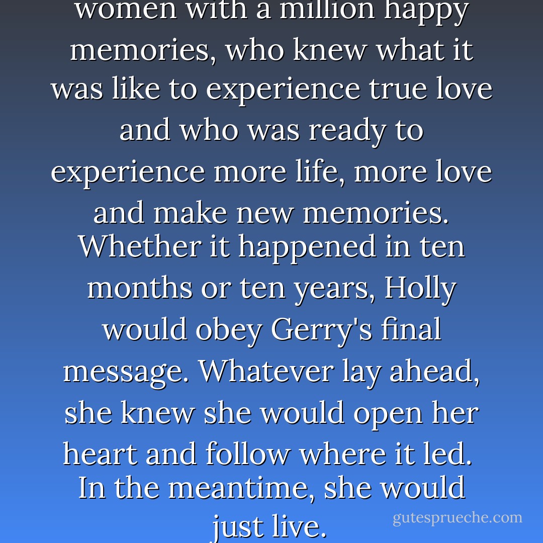 On the other hand, she was a women with a million happy memories, who knew what it was like to experience true love and who was ready to experience more life, more love and make new memories. Whether it happened in ten months or ten years, Holly would obey Gerry's final message. Whatever lay ahead, she knew she would open her heart and follow where it led.<br /> In the meantime, she would just live. - Cecelia Ahern