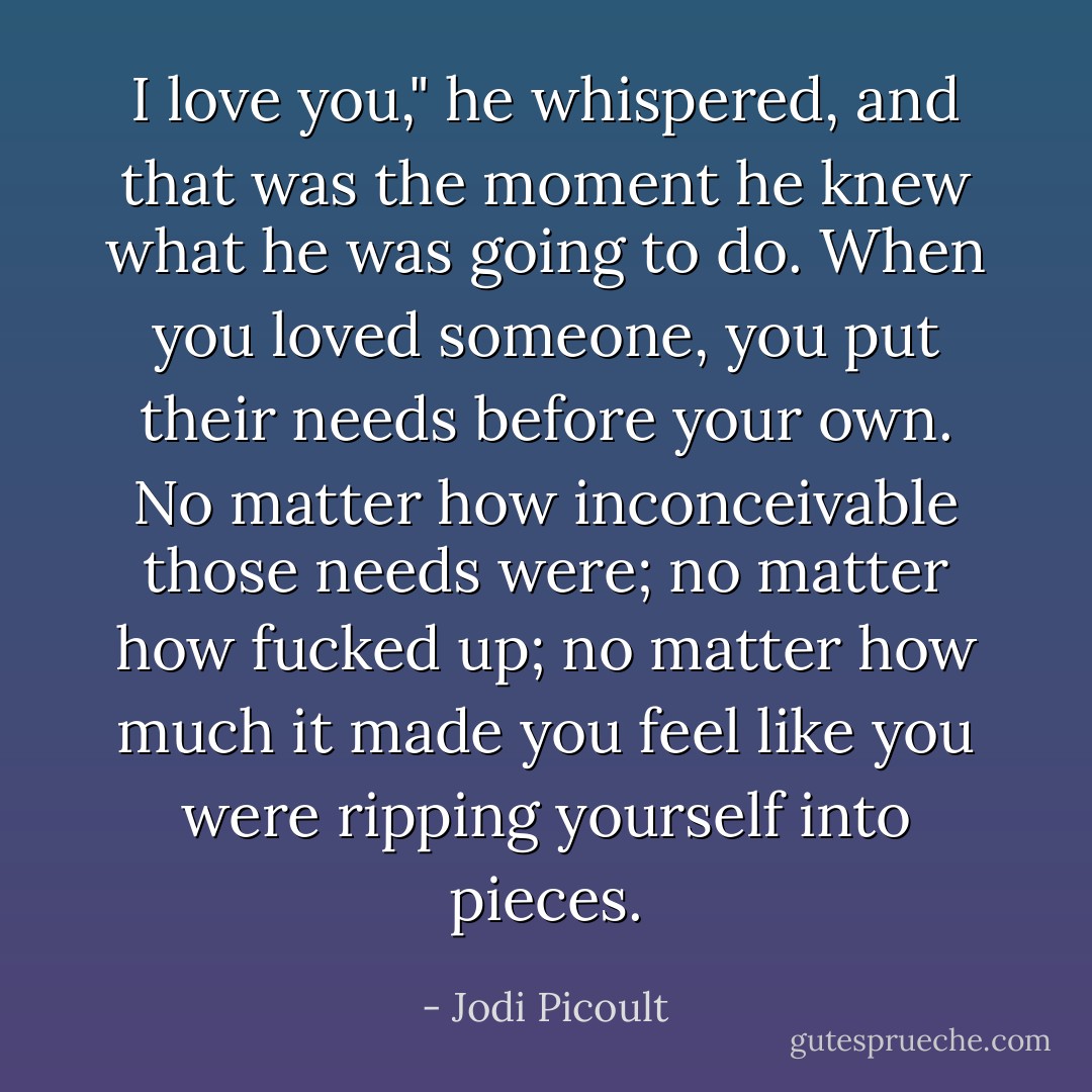 I love you," he whispered, and that was the moment he knew what he was going to do. When you loved someone, you put their needs before your own. No matter how inconceivable those needs were; no matter how fucked up; no matter how much it made you feel like you were ripping yourself into pieces. - Jodi Picoult