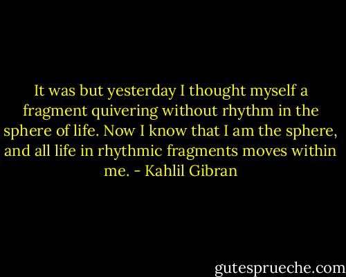 It was but yesterday I thought myself a fragment quivering without rhythm in the sphere of life. Now I know that I am the sphere, and all life in rhythmic fragments moves within me. - Kahlil Gibran