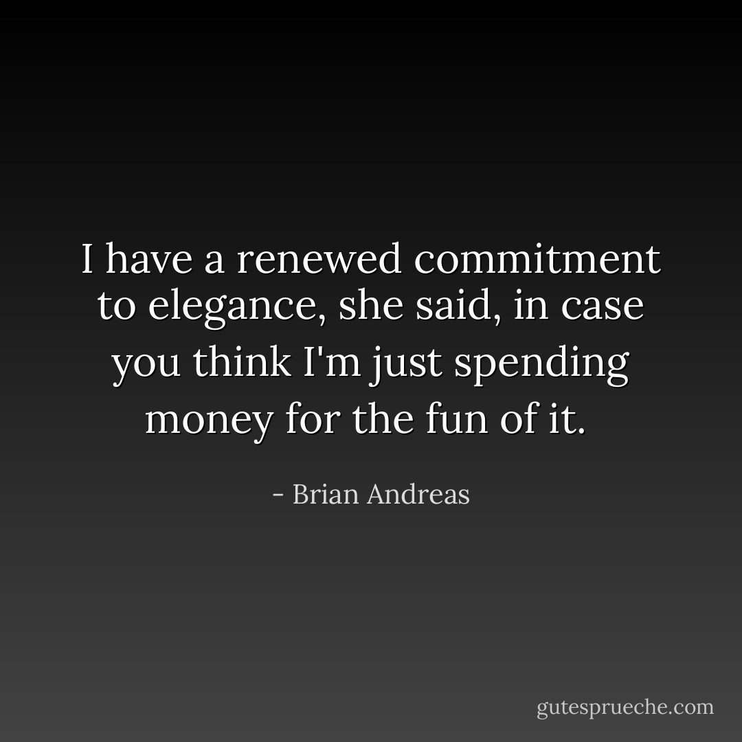 I have a renewed commitment to elegance, she said, in case you think I'm just spending money for the fun of it.  - Brian Andreas