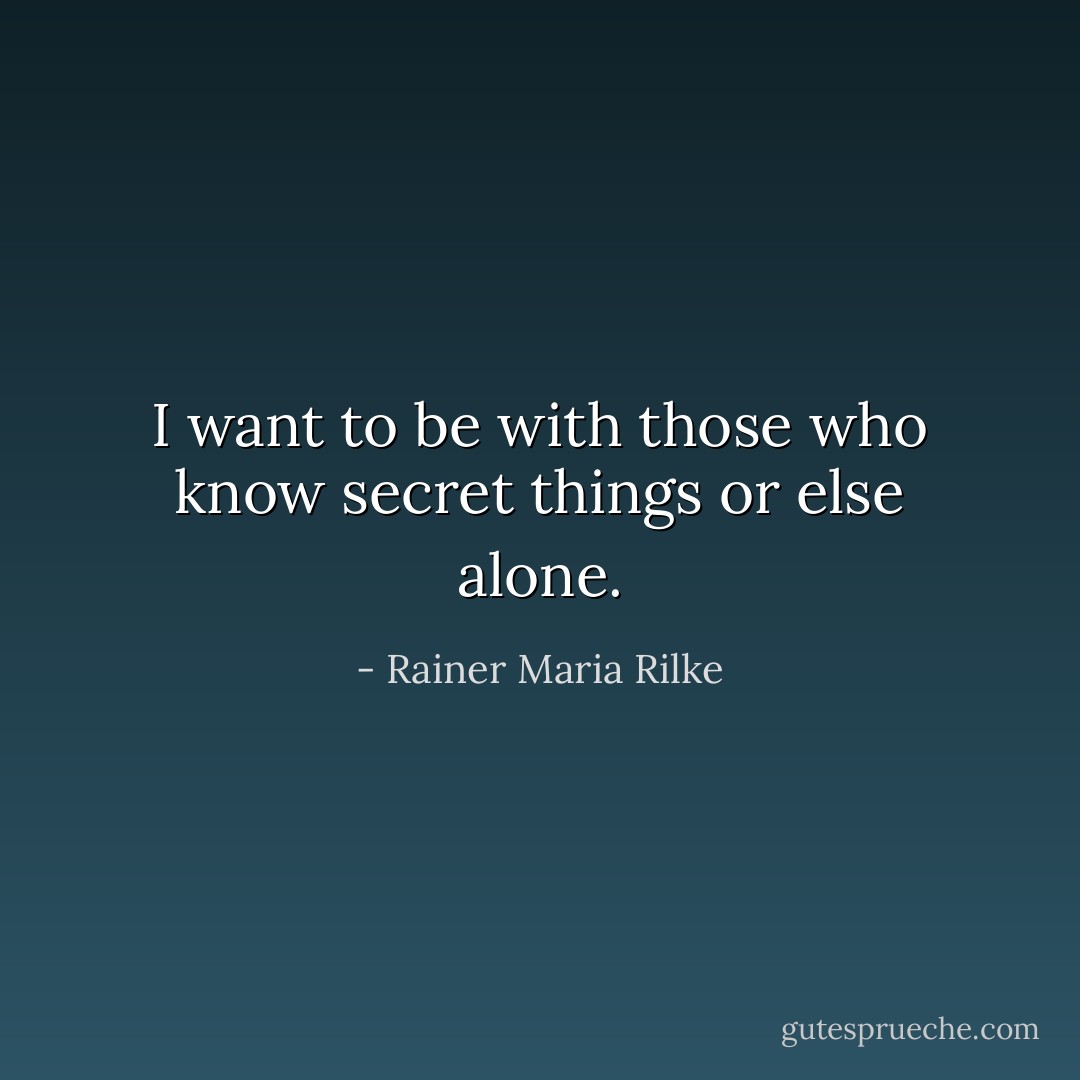 I want to be with those who know secret things or else alone. - Rainer Maria Rilke