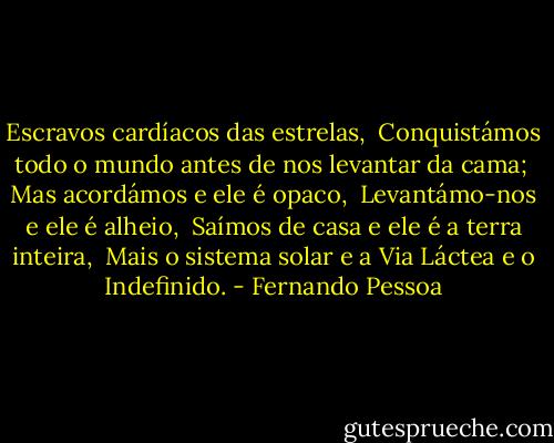 Escravos cardíacos das estrelas,<br /> Conquistámos todo o mundo antes de nos levantar da cama;<br /> Mas acordámos e ele é opaco,<br /> Levantámo-nos e ele é alheio,<br /> Saímos de casa e ele é a terra inteira,<br /> Mais o sistema solar e a Via Láctea e o Indefinido. - Fernando Pessoa