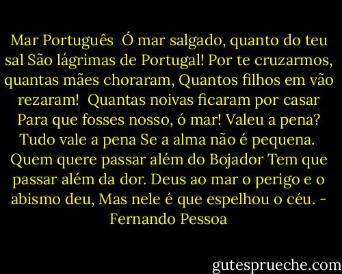 Mar Português<br /><br />Ó mar salgado, quanto do teu sal<br />São lágrimas de Portugal!<br />Por te cruzarmos, quantas mães choraram,<br />Quantos filhos em vão rezaram!<br /><br />Quantas noivas ficaram por casar<br />Para que fosses nosso, ó mar!<br />Valeu a pena? Tudo vale a pena<br />Se a alma não é pequena.<br /><br />Quem quere passar além do Bojador<br />Tem que passar além da dor.<br />Deus ao mar o perigo e o abismo deu,<br />Mas nele é que espelhou o céu. - Fernando Pessoa