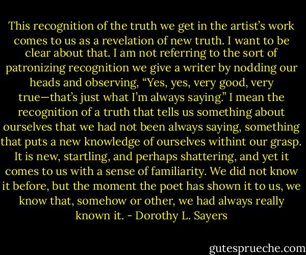 This recognition of the truth we get in the artist’s work comes to us as a revelation of new truth. I want to be clear about that. I am not referring to the sort of patronizing recognition we give a writer by nodding our heads and observing, “Yes, yes, very good, very true—that’s just what I’m always saying.” I mean the recognition of a truth that tells us something about ourselves that we had not been always saying, something that puts a new knowledge of ourselves withint our grasp. It is new, startling, and perhaps shattering, and yet it comes to us with a sense of familiarity. We did not know it before, but the moment the poet has shown it to us, we know that, somehow or other, we had always really known it. - Dorothy L. Sayers