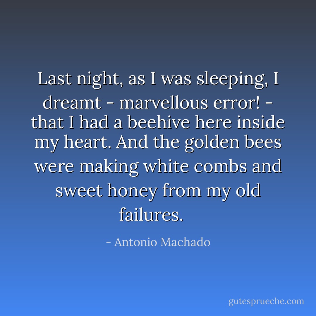 Last night, as I was sleeping,<br />I dreamt - marvellous error! -<br />that I had a beehive<br />here inside my heart.<br />And the golden bees<br />were making white combs<br />and sweet honey<br />from my old failures.<br /><br /><br /> - Antonio Machado