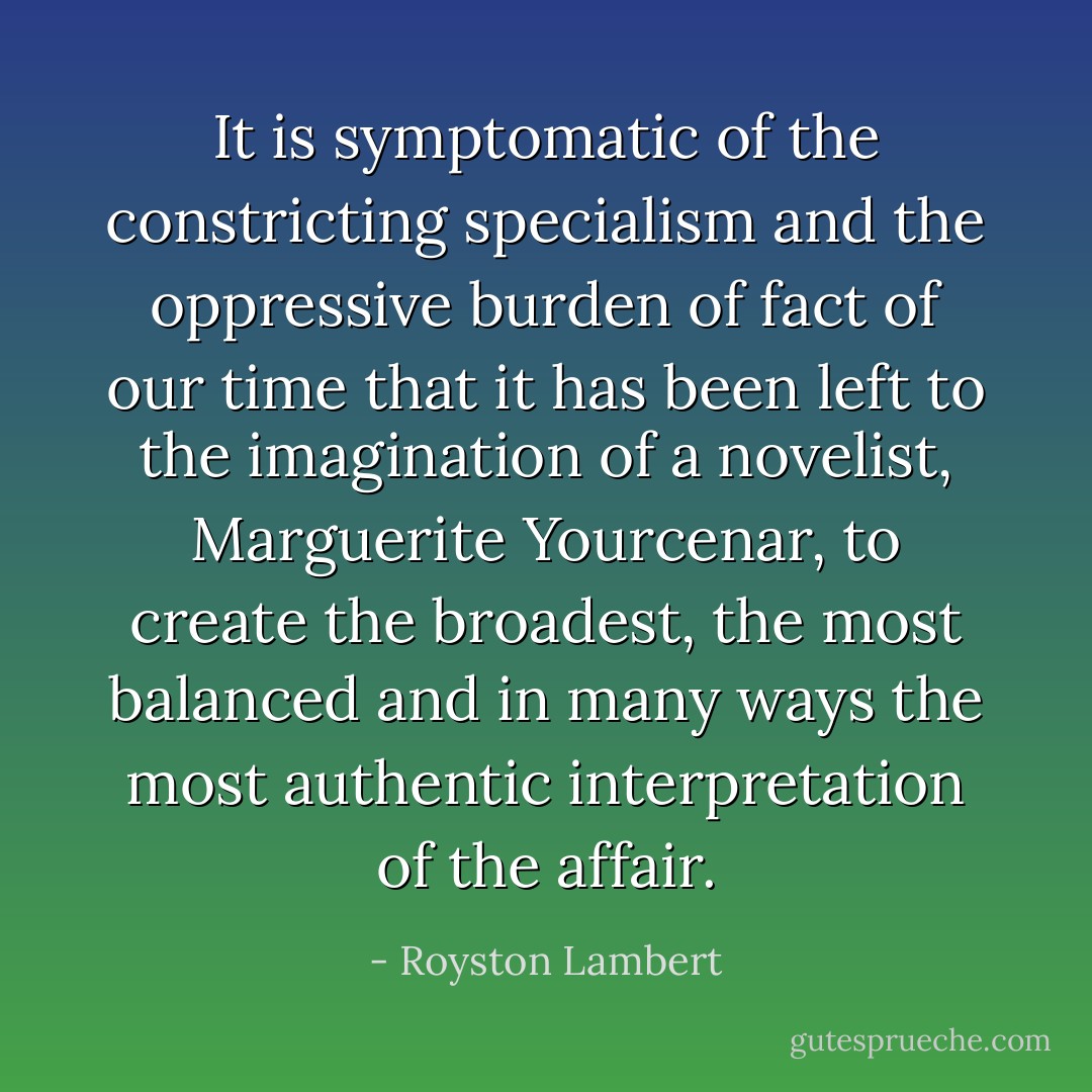 It is symptomatic of the constricting specialism and the oppressive burden of fact of our time that it has been left to the imagination of a novelist, Marguerite Yourcenar, to create the broadest, the most balanced and in many ways the most authentic interpretation of the affair. - Royston Lambert