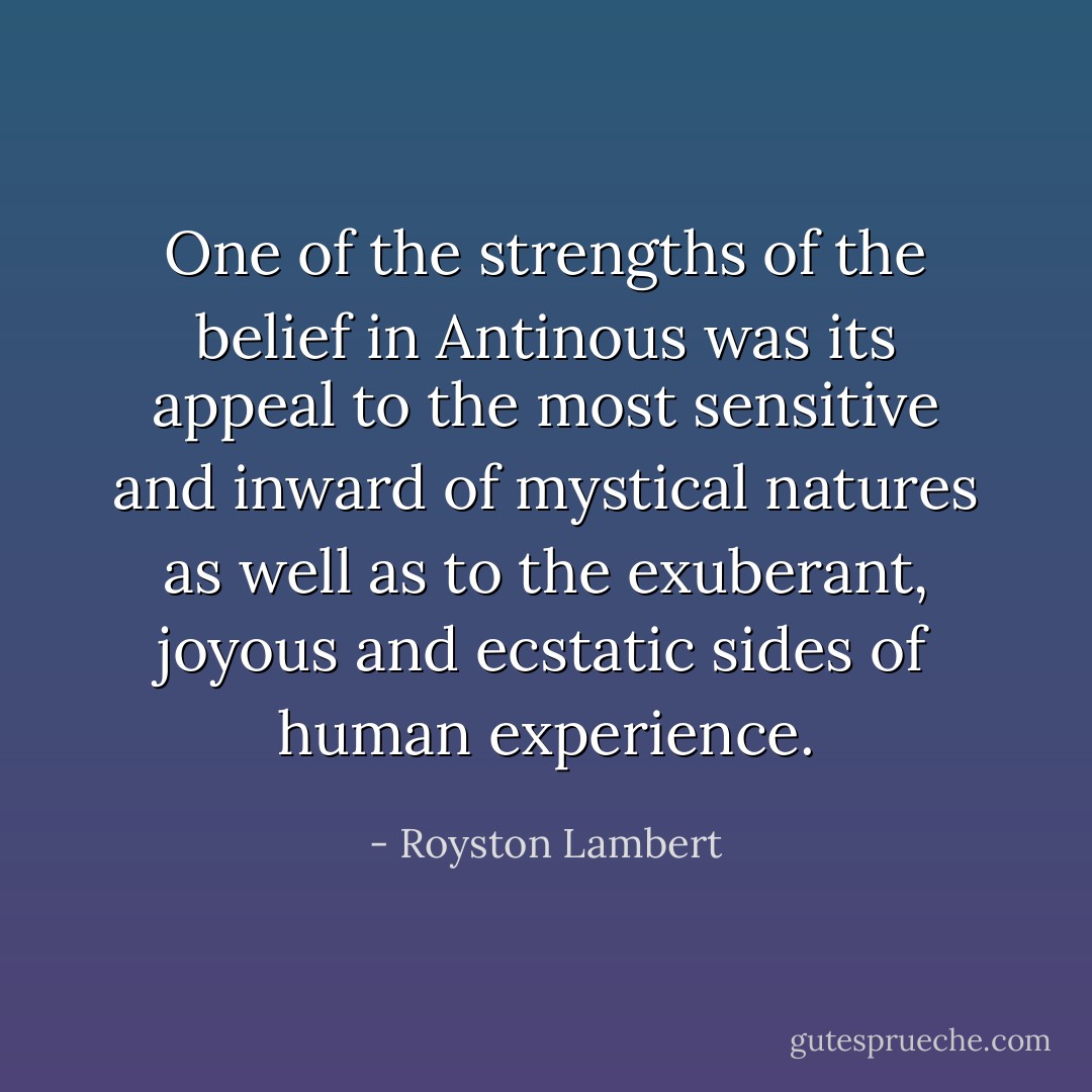 One of the strengths of the belief in Antinous was its appeal to the most sensitive and inward of mystical natures as well as to the exuberant, joyous and ecstatic sides of human experience. - Royston Lambert