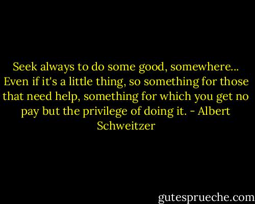 Seek always to do some good, somewhere... Even if it's a little thing, so something for those that need help, something for which you get no pay but the privilege of doing it. - Albert Schweitzer