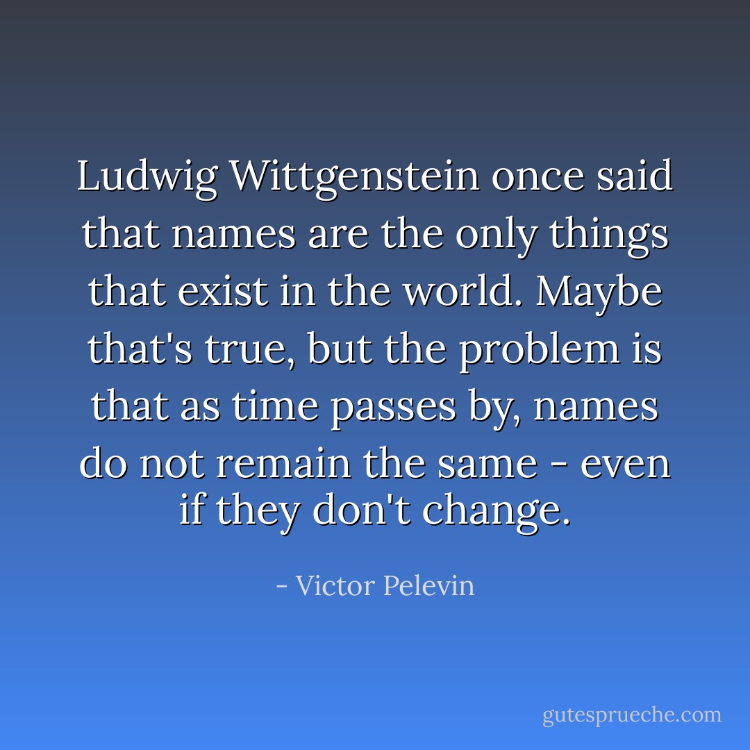 Ludwig Wittgenstein once said that names are the only things that exist in the world. Maybe that's true, but the problem is that as time passes by, names do not remain the same - even if they don't change. - Victor Pelevin