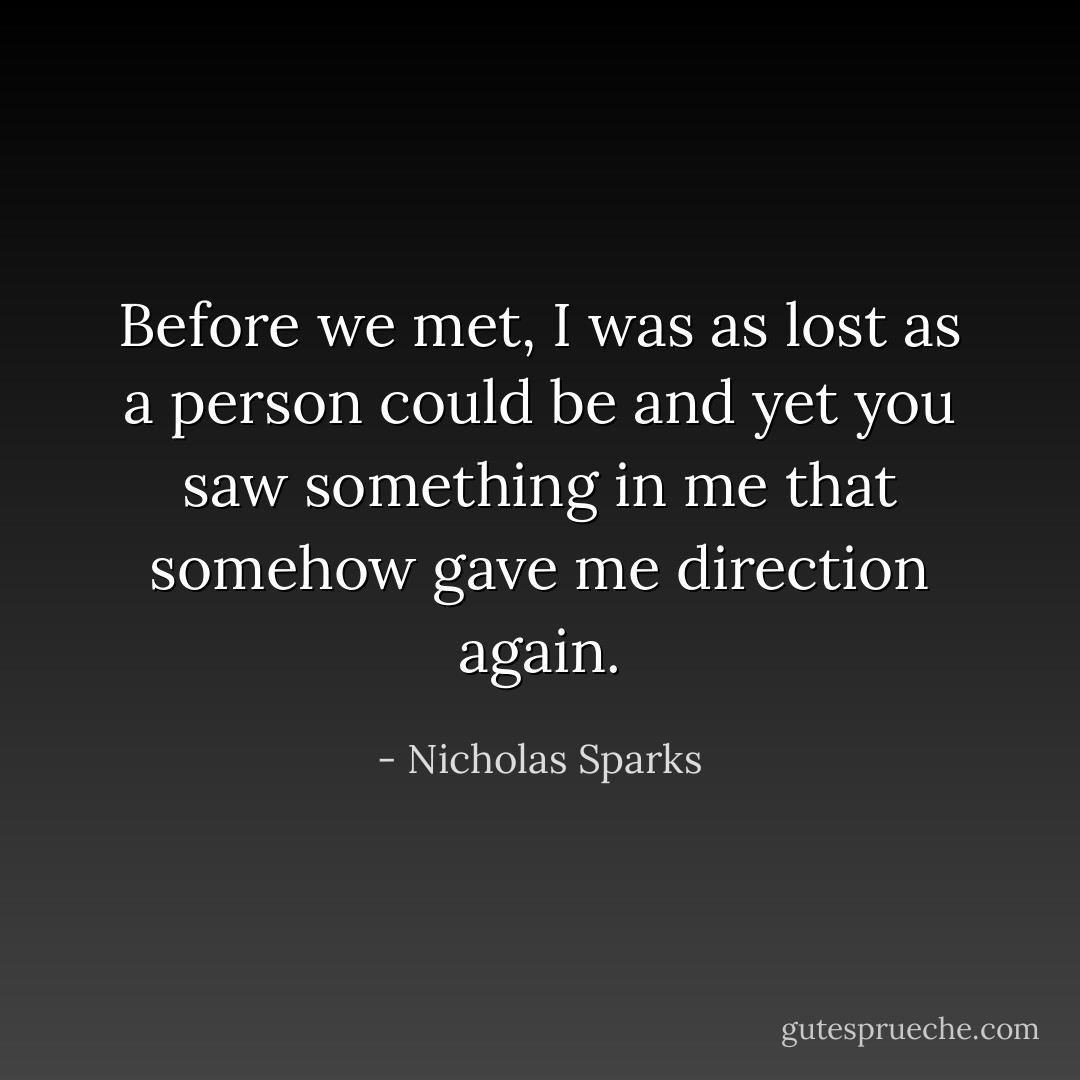 Before we met, I was as lost as a person could be and yet you saw something in me that somehow gave me direction again. - Nicholas Sparks