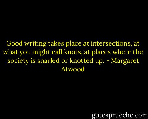 Good writing takes place at intersections, at what you might call knots, at places where the society is snarled or knotted up. - Margaret Atwood