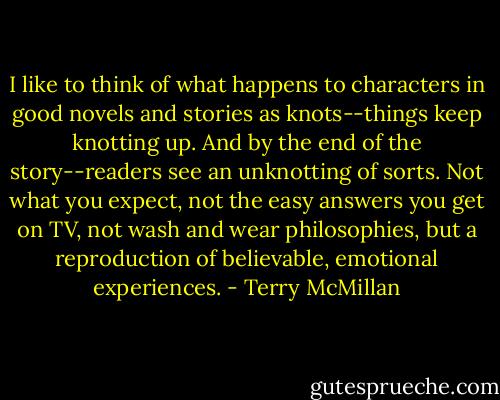 I like to think of what happens to characters in good novels and stories as knots--things keep knotting up. And by the end of the story--readers see an unknotting of sorts. Not what you expect, not the easy answers you get on TV, not wash and wear philosophies, but a reproduction of believable, emotional experiences. - Terry McMillan
