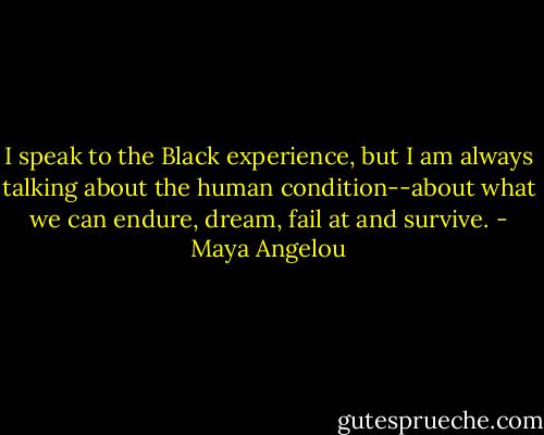 I speak to the Black experience, but I am always talking about the human condition--about what we can endure, dream, fail at and survive. - Maya Angelou