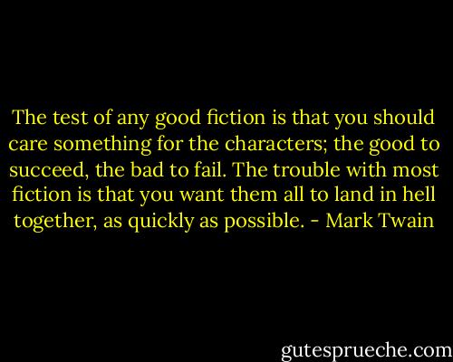 The test of any good fiction is that you should care something for the characters; the good to succeed, the bad to fail. The trouble with most fiction is that you want them all to land in hell together, as quickly as possible. - Mark Twain