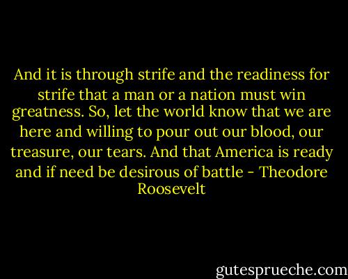 And it is through strife and the readiness for strife that a man or a nation must win greatness. So, let the world know that we are here and willing to pour out our blood, our treasure, our tears. And that America is ready and if need be desirous of battle - Theodore Roosevelt