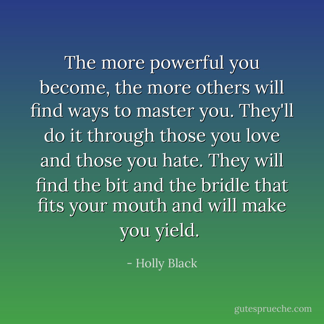 The more powerful you become, the more others will find ways to master you. They'll do it through those you love and those you hate. They will find the bit and the bridle that fits your mouth and will make you yield.  - Holly Black