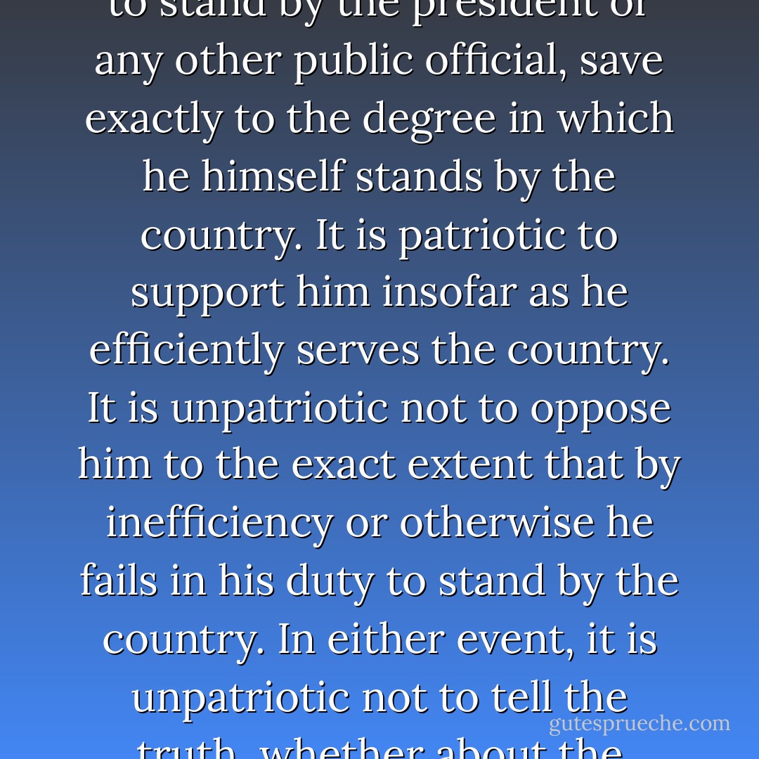 Patriotism means to stand by the country. It does not mean to stand by the president or any other public official, save exactly to the degree in which he himself stands by the country. It is patriotic to support him insofar as he efficiently serves the country. It is unpatriotic not to oppose him to the exact extent that by inefficiency or otherwise he fails in his duty to stand by the country. In either event, it is unpatriotic not to tell the truth, whether about the president or anyone else. - Theodore Roosevelt