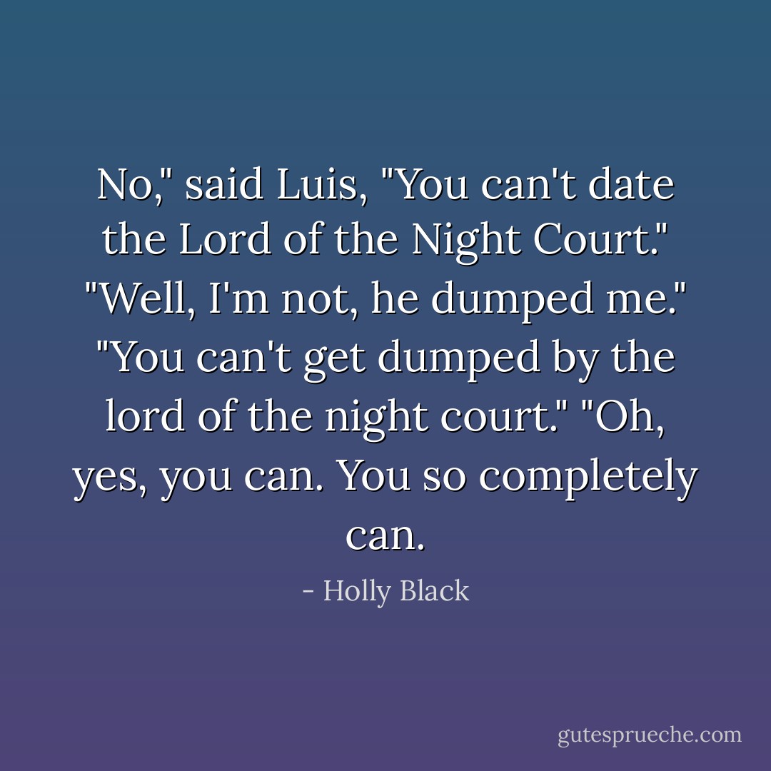 No," said Luis, "You can't date the Lord of the Night Court."<br />"Well, I'm not, he dumped me."<br />"You can't get dumped by the lord of the night court."<br />"Oh, yes, you can. You so completely can. - Holly Black