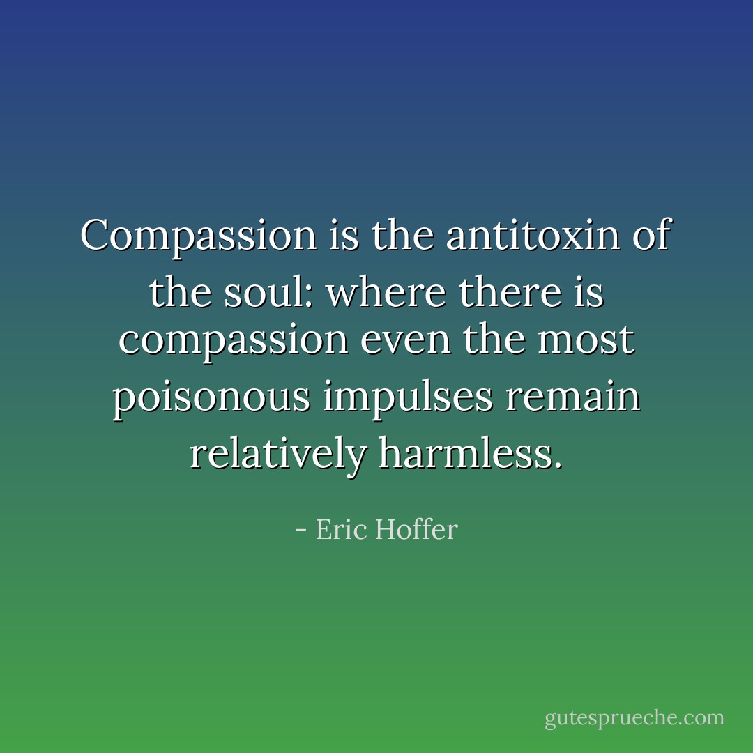 Compassion is the antitoxin of the soul: where there is compassion even the most poisonous impulses remain relatively harmless. - Eric Hoffer