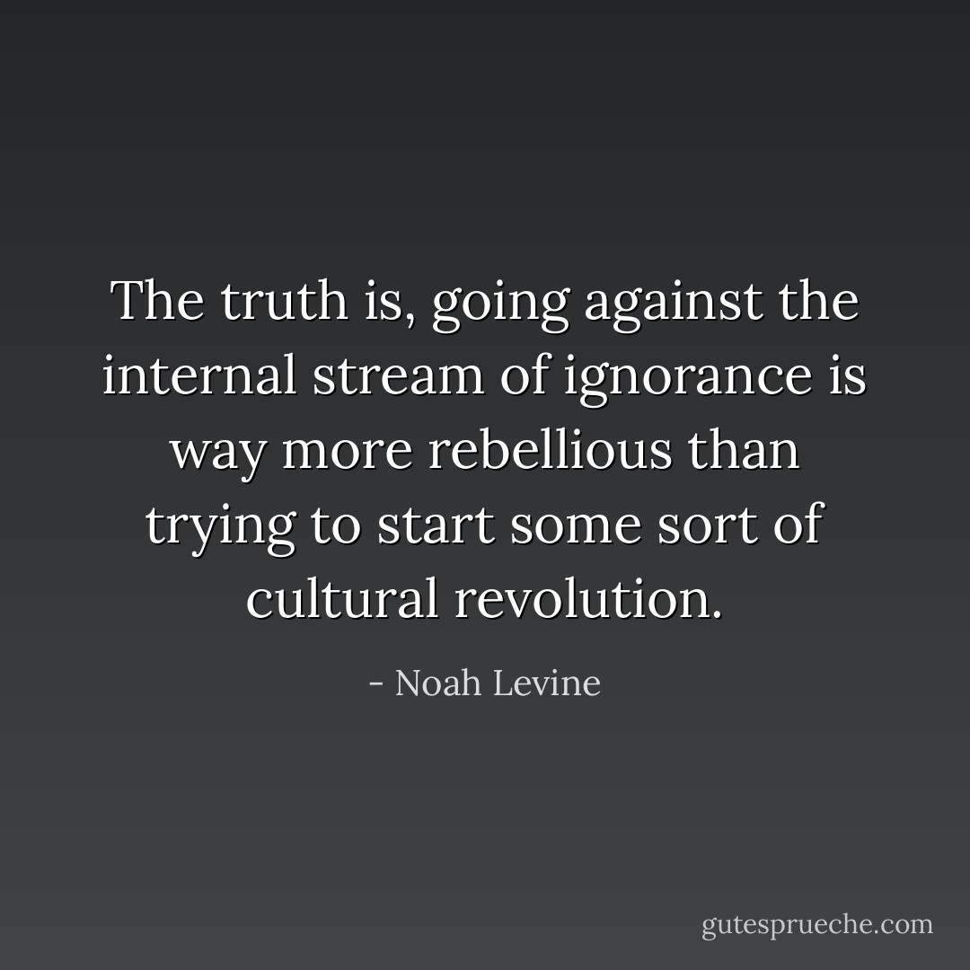 The truth is, going against the internal stream of ignorance is way more rebellious than trying to start some sort of cultural revolution. - Noah Levine