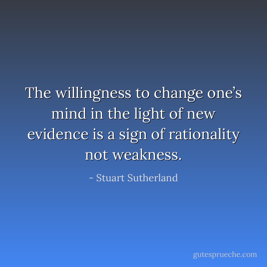 The willingness to change one’s mind in the light of new evidence is a sign of rationality not weakness. - Stuart Sutherland