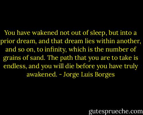 You have wakened not out of sleep, but into a prior dream, and that dream lies within another, and so on, to infinity, which is the number of grains of sand. The path that you are to take is endless, and you will die before you have truly awakened. - Jorge Luis Borges