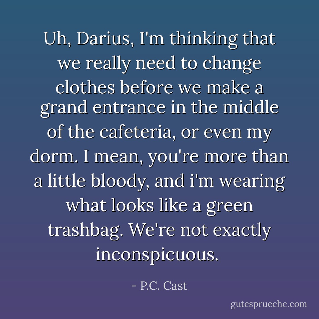 Uh, Darius, I'm thinking that we really need to change clothes before we make a grand entrance in the middle of the cafeteria, or even my dorm. I mean, you're more than a little bloody, and i'm wearing what looks like a green trashbag. We're not exactly inconspicuous.  - P.C. Cast