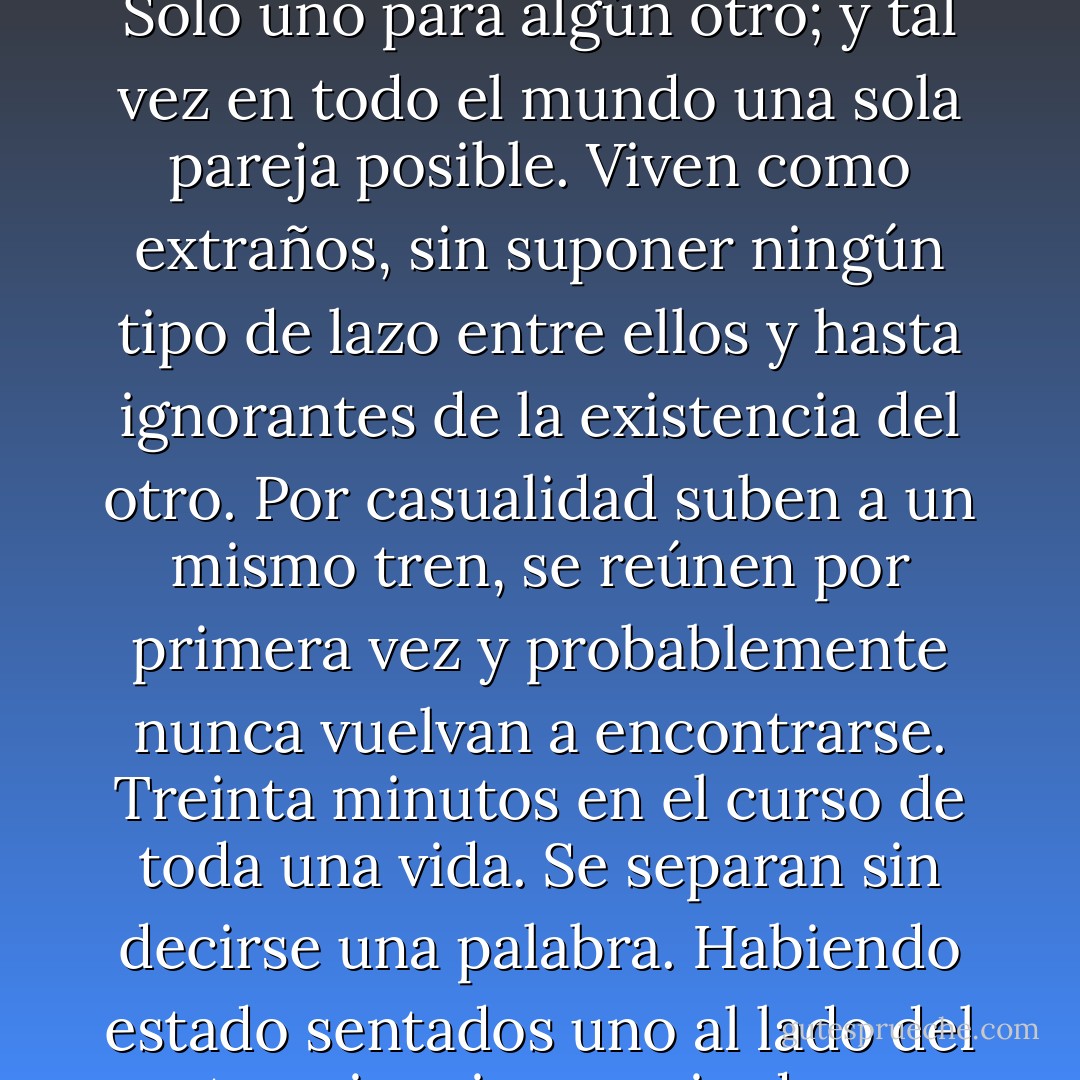 En el mundo había gente tan parecida entre sí que se los podría tomar por padres e hijos. Pero difícilmente existieran muchos en el mundo. Tal vez hubiera un solo hombre que pudiera corresponderse con una muchacha y una sola joven que combinara con un hombre. Solo uno para algún otro; y tal vez en todo el mundo una sola pareja posible. Viven como extraños, sin suponer ningún tipo de lazo entre ellos y hasta ignorantes de la existencia del otro.<br />Por casualidad suben a un mismo tren, se reúnen por primera vez y probablemente nunca vuelvan a encontrarse. Treinta minutos en el curso de toda una vida. Se separan sin decirse una palabra. Habiendo estado sentados uno al lado del otro, sin mirarse, sin darse cuenta del parecido, se alejan siendo parte de un milagro del que no tomaron conciencia.<br />Y el único admirado por la rareza de todo eso es un extraño que se pregunta si, al ser un accidental testigo, no estará participando de un milagro. - Yasunari Kawabata