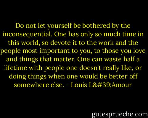Do not let yourself be bothered by the inconsequential. One has only so much time in this world, so devote it to the work and the people most important to you, to those you love and things that matter. One can waste half a lifetime with people one doesn't really like, or doing things when one would be better off somewhere else. - Louis L'Amour