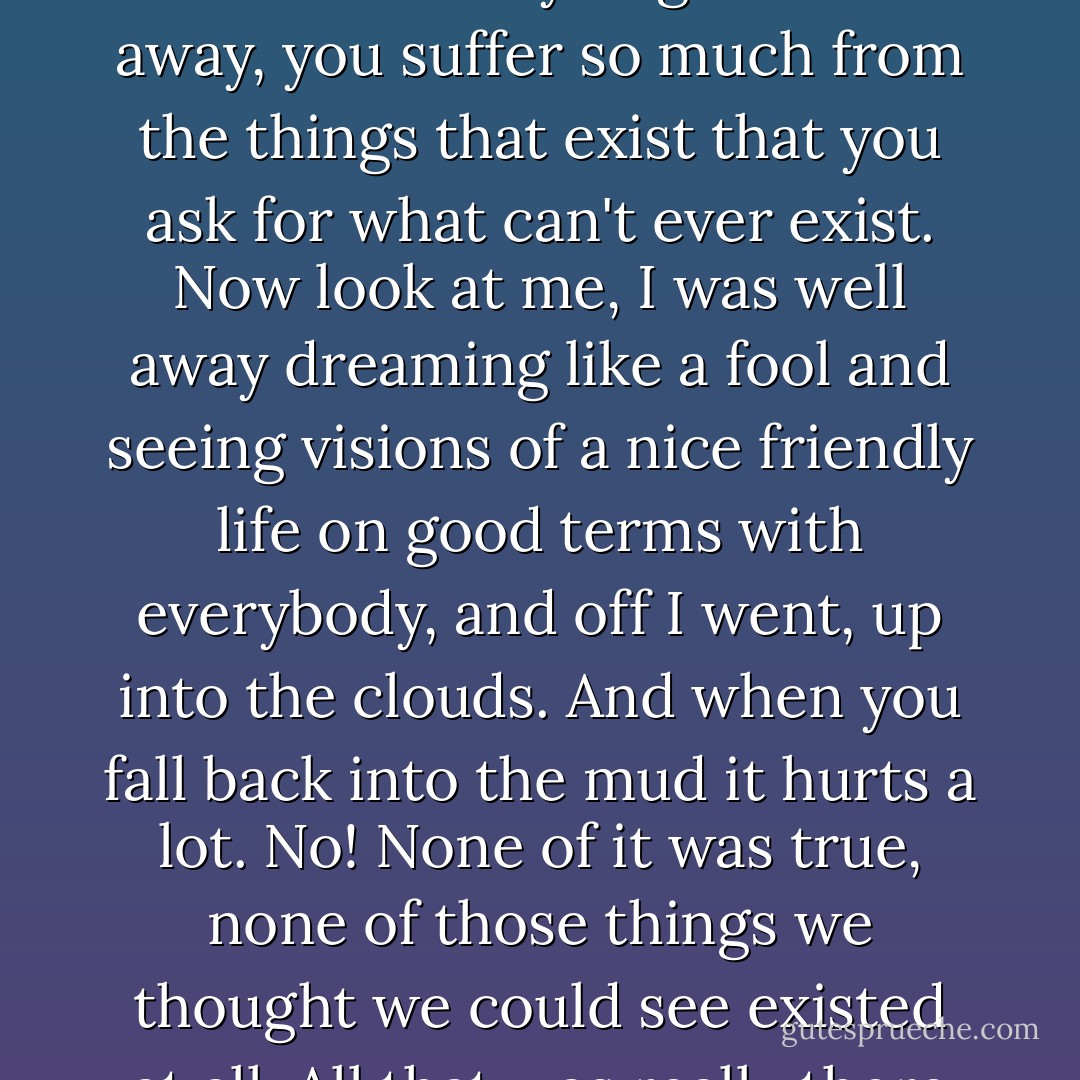 And then there are always clever people about to promise you that everything will be all right if only you put yourself out a bit... And you get carried away, you suffer so much from the things that exist that you ask for what can't ever exist. Now look at me, I was well away dreaming like a fool and seeing visions of a nice friendly life on good terms with everybody, and off I went, up into the clouds. And when you fall back into the mud it hurts a lot. No! None of it was true, none of those things we thought we could see existed at all. All that was really there was still more misery-- oh yes! as much of that as you like-- and bullets into the bargain! - Émile Zola