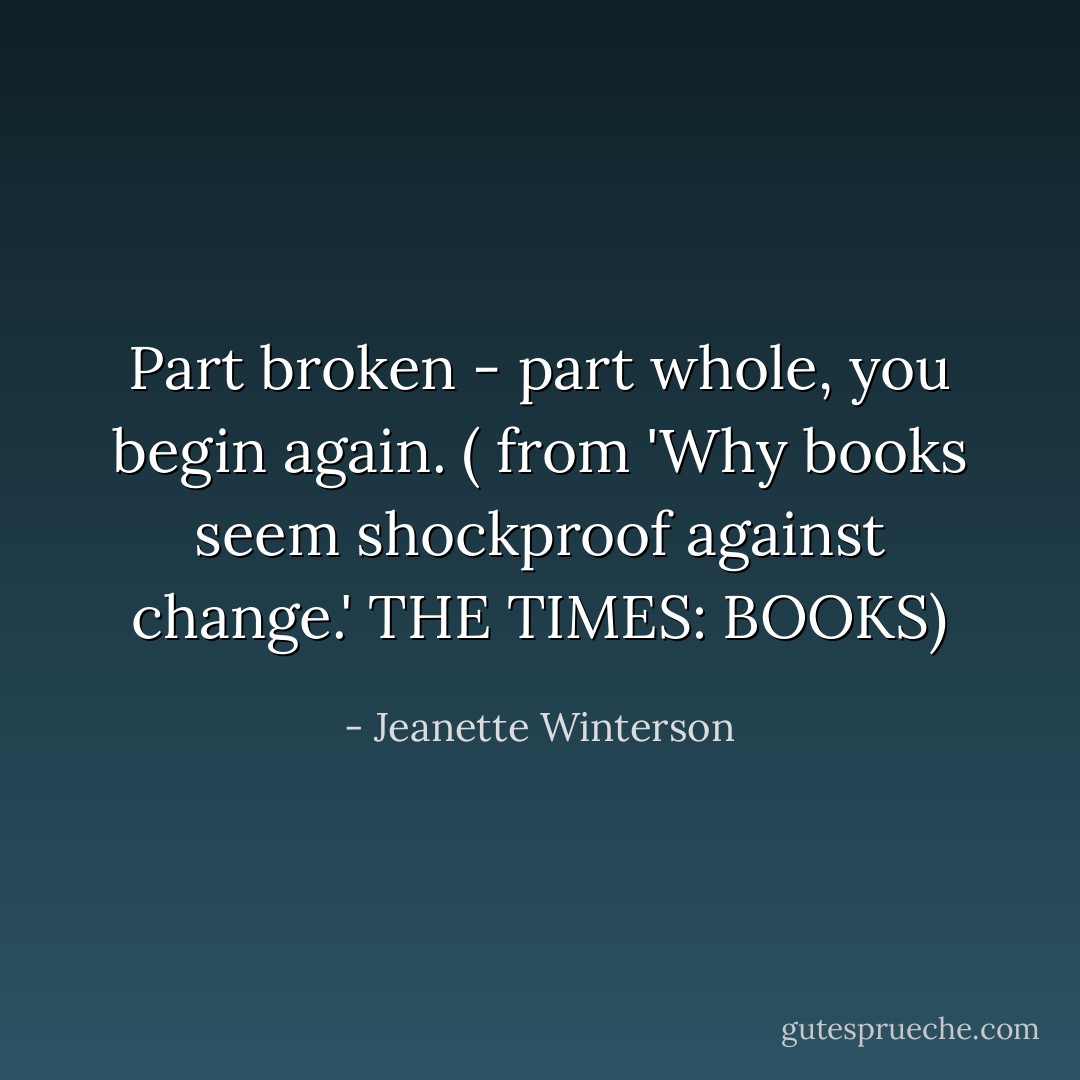 Part broken - part whole, you begin again. ( from 'Why books seem shockproof against change.' THE TIMES: BOOKS) - Jeanette Winterson