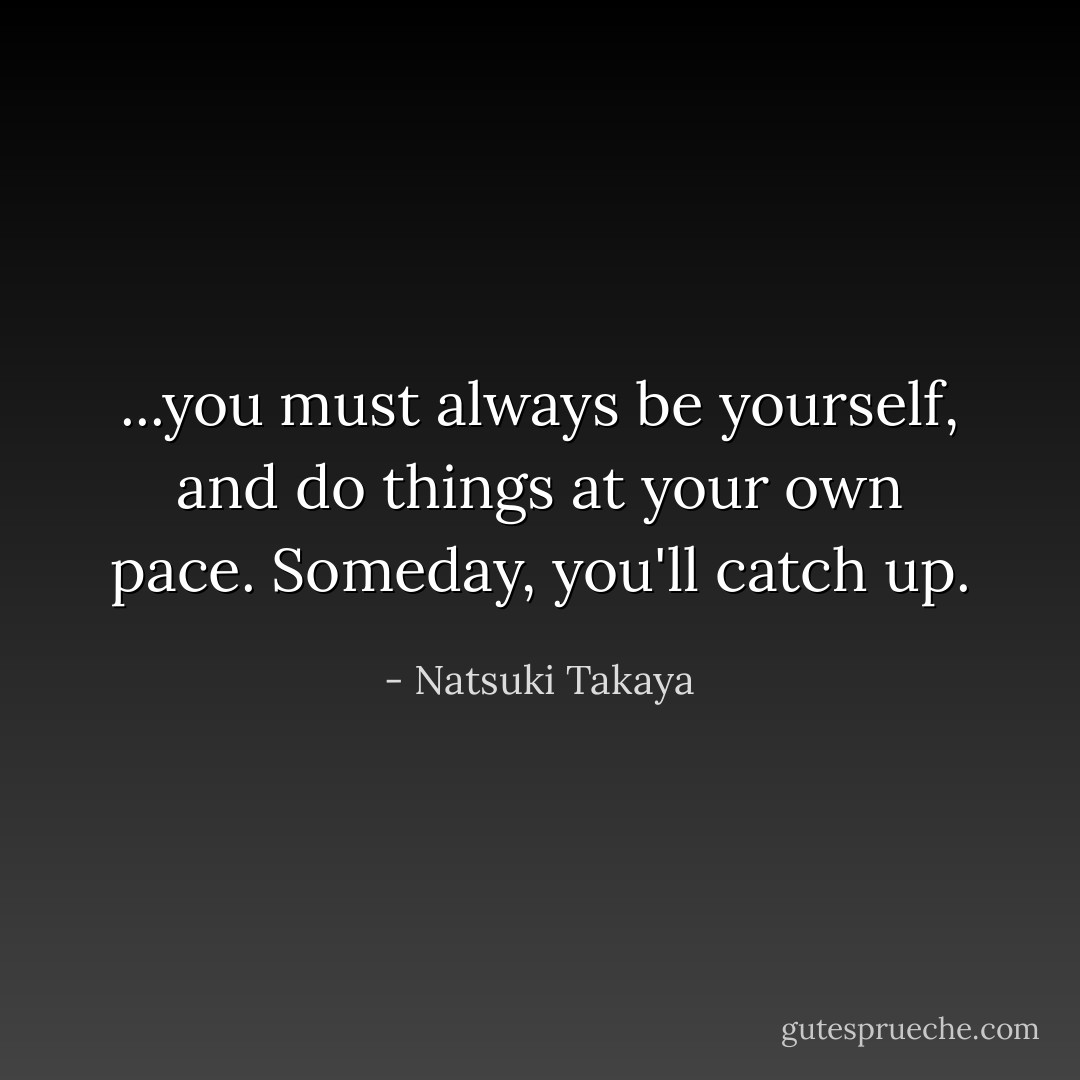 ...you must always be yourself, and do things at your own pace. Someday, you'll catch up. - Natsuki Takaya