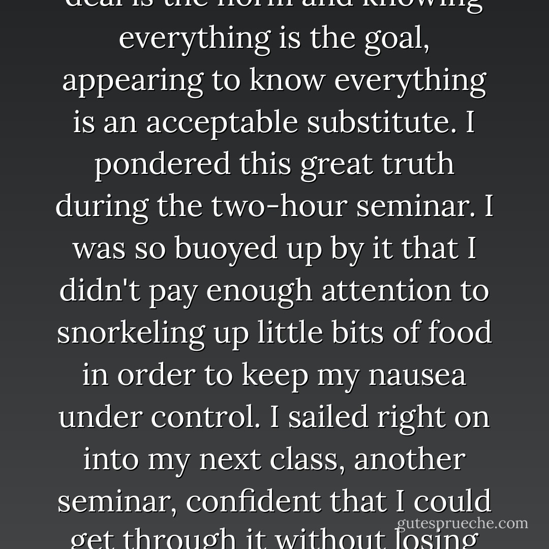 And thus I learned that at Harvard, while knowing a great deal is the norm and knowing everything is the goal, appearing to know everything is an acceptable substitute. I pondered this great truth during the two-hour seminar. I was so buoyed up by it that I didn't pay enough attention to snorkeling up little bits of food in order to keep my nausea under control. I sailed right on into my next class, another seminar, confident that I could get through it without losing my lunch. - Martha N. Beck