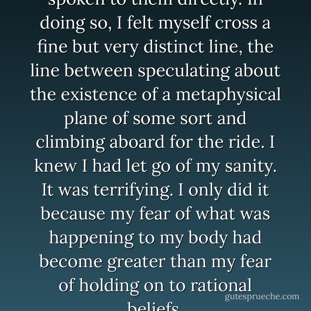 It was the first time I had spoken to them directly. In doing so, I felt myself cross a fine but very distinct line, the line between speculating about the existence of a metaphysical plane of some sort and climbing aboard for the ride. I knew I had let go of my sanity. It was terrifying. I only did it because my fear of what was happening to my body had become greater than my fear of holding on to rational beliefs. - Martha N. Beck