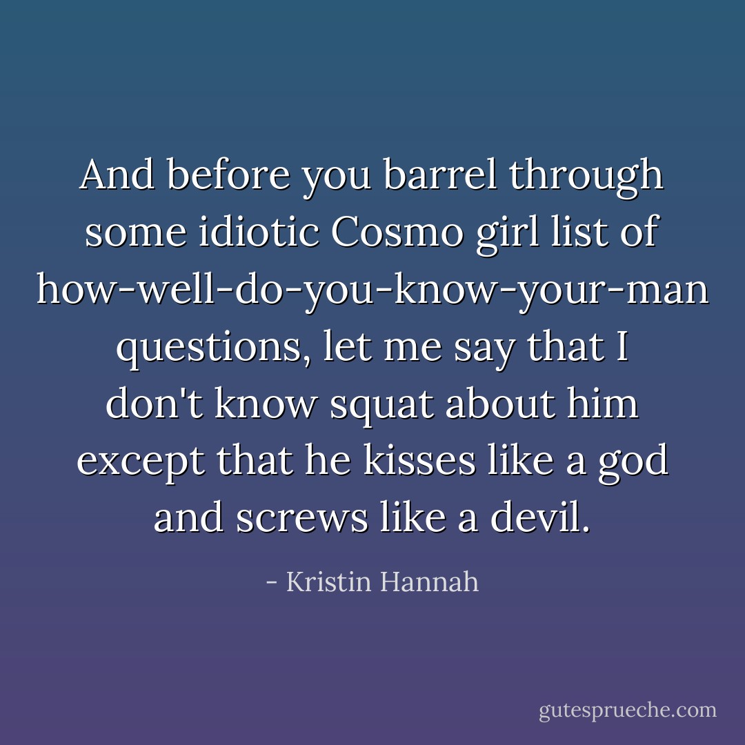 And before you barrel through some idiotic Cosmo girl list of how-well-do-you-know-your-man questions, let me say that I don't know squat about him except that he kisses like a god and screws like a devil. - Kristin Hannah