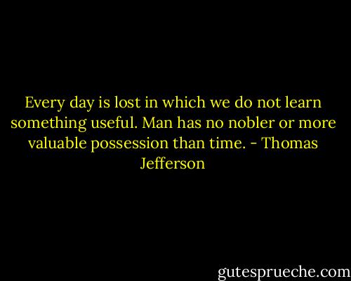 Every day is lost in which we do not learn something useful. Man has no nobler or more valuable possession than time. - Thomas Jefferson