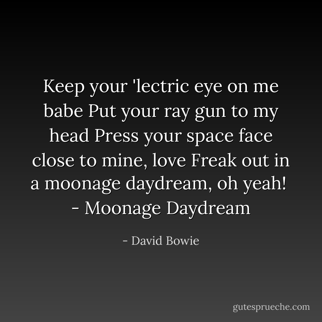 Keep your 'lectric eye on me babe<br />Put your ray gun to my head<br />Press your space face close to mine, love<br />Freak out in a moonage daydream, oh yeah!<br /><br />- <i>Moonage Daydream</i> - David Bowie